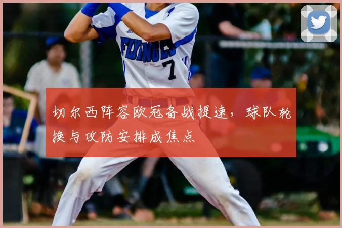 切尔西阵容欧冠备战提速，球队轮换与攻防安排成焦点