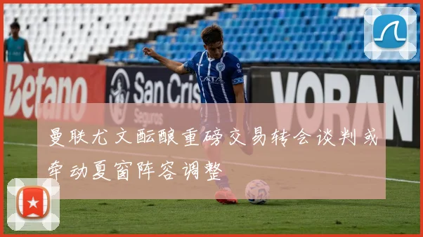 曼联尤文酝酿重磅交易转会谈判或牵动夏窗阵容调整