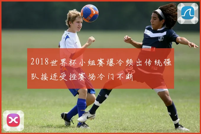 2018世界杯小组赛爆冷频出传统强队接连受挫赛场冷门不断