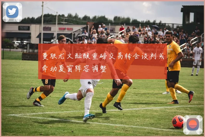 曼联尤文酝酿重磅交易转会谈判或牵动夏窗阵容调整